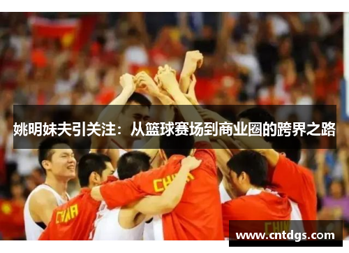 姚明妹夫引关注：从篮球赛场到商业圈的跨界之路
