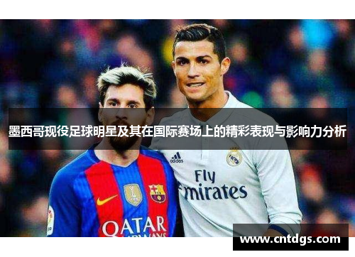 墨西哥现役足球明星及其在国际赛场上的精彩表现与影响力分析