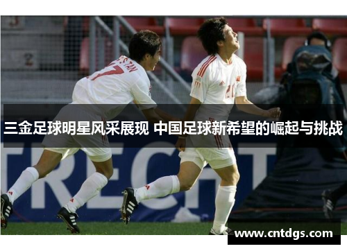 三金足球明星风采展现 中国足球新希望的崛起与挑战