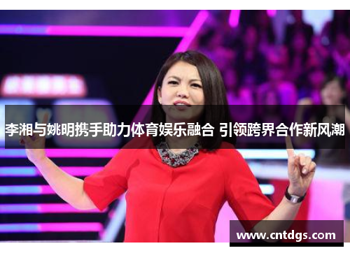 李湘与姚明携手助力体育娱乐融合 引领跨界合作新风潮
