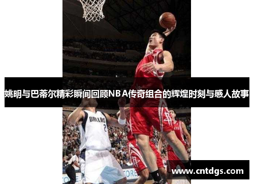 姚明与巴蒂尔精彩瞬间回顾NBA传奇组合的辉煌时刻与感人故事