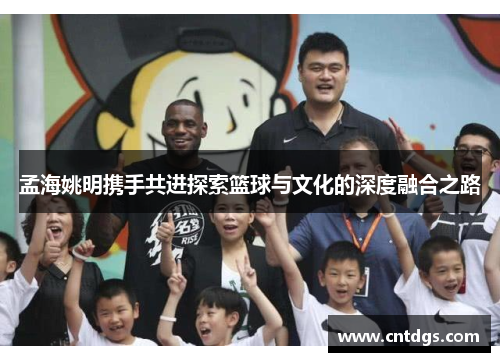 孟海姚明携手共进探索篮球与文化的深度融合之路