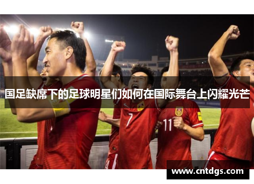 国足缺席下的足球明星们如何在国际舞台上闪耀光芒