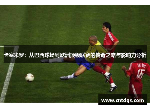 卡塞米罗：从巴西球场到欧洲顶级联赛的传奇之路与影响力分析