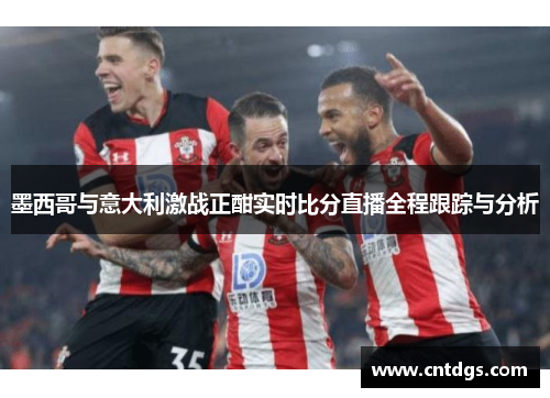 墨西哥与意大利激战正酣实时比分直播全程跟踪与分析