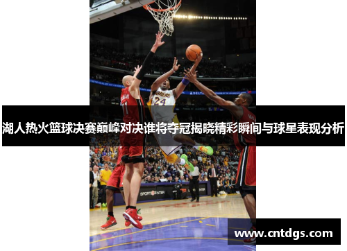 湖人热火篮球决赛巅峰对决谁将夺冠揭晓精彩瞬间与球星表现分析